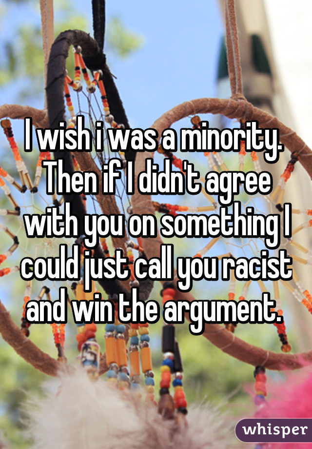 I wish i was a minority.  Then if I didn't agree with you on something I could just call you racist and win the argument. 