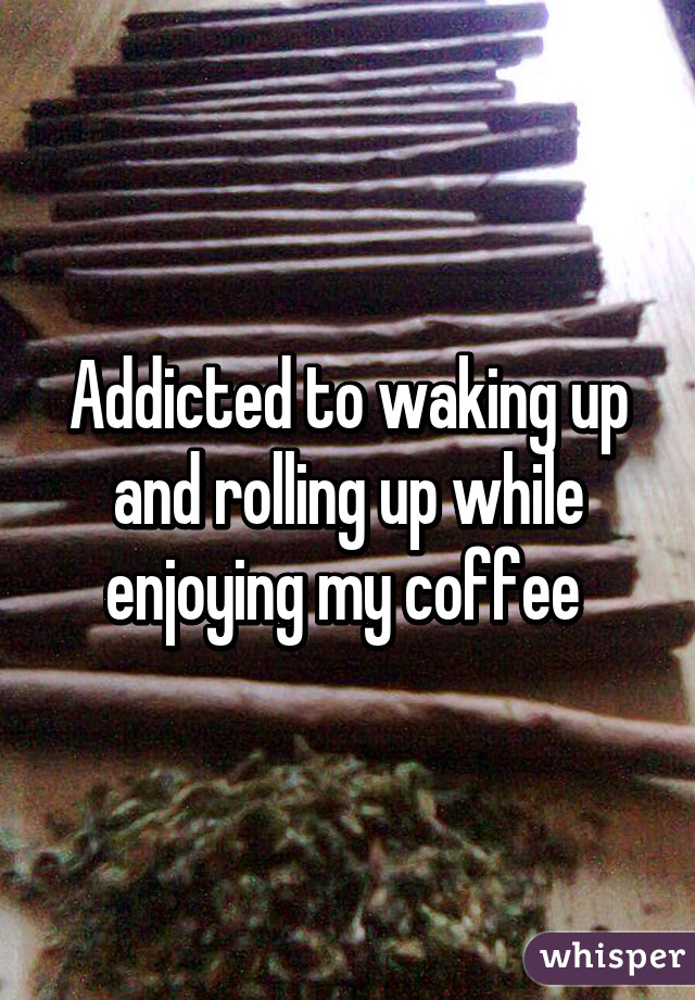 Addicted to waking up and rolling up while enjoying my coffee 