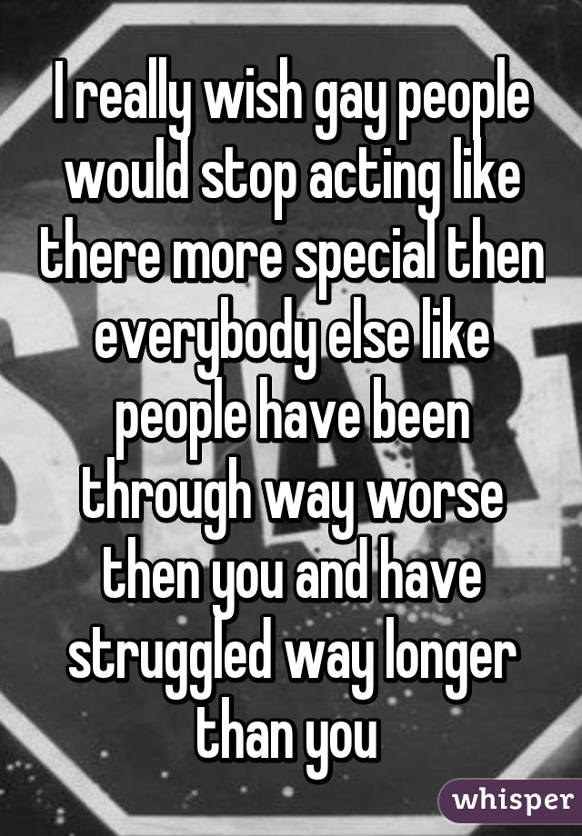 I really wish gay people would stop acting like there more special then everybody else like people have been through way worse then you and have struggled way longer than you 