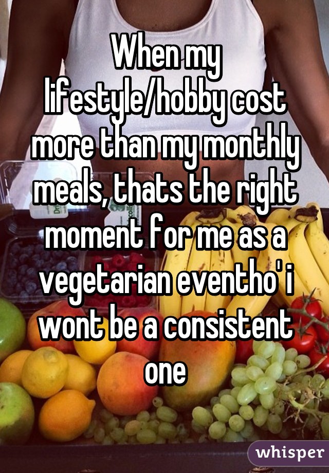 When my lifestyle/hobby cost more than my monthly meals, thats the right moment for me as a vegetarian eventho' i wont be a consistent one
