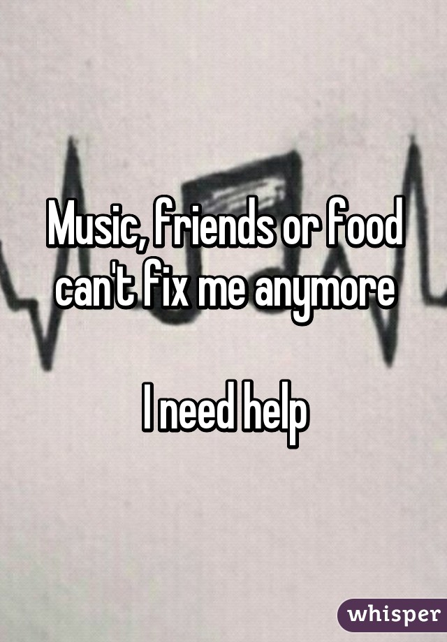 Music, friends or food can't fix me anymore

I need help