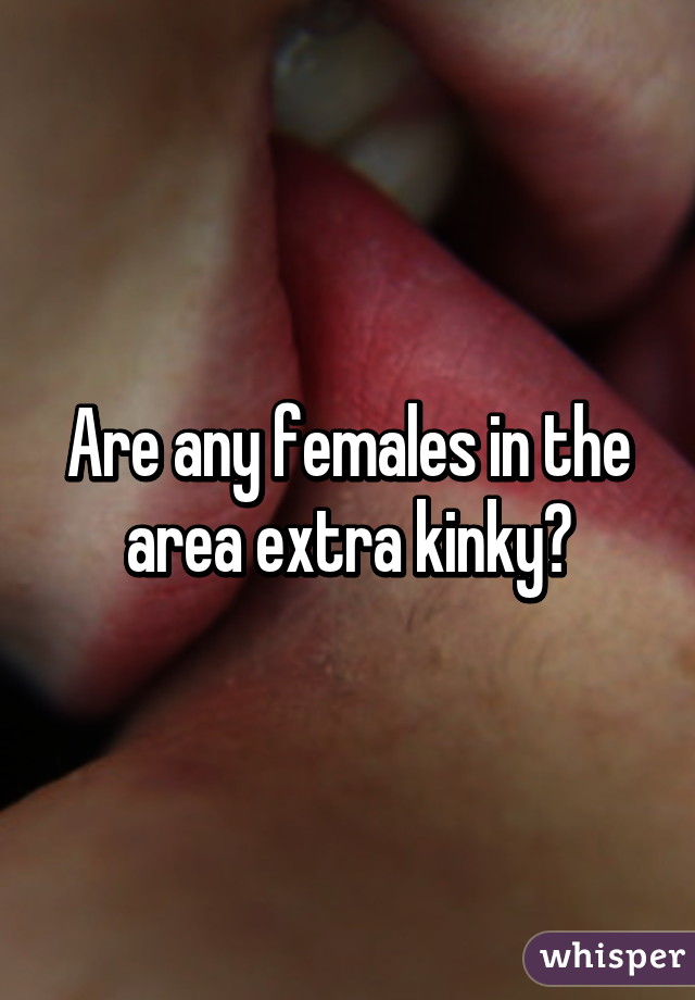 Are any females in the area extra kinky?