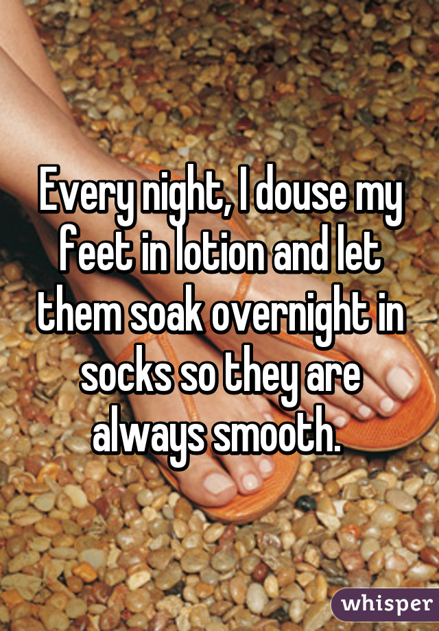 Every night, I douse my feet in lotion and let them soak overnight in socks so they are always smooth. 