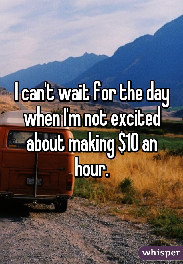 I can't wait for the day when I'm not excited about making $10 an hour.