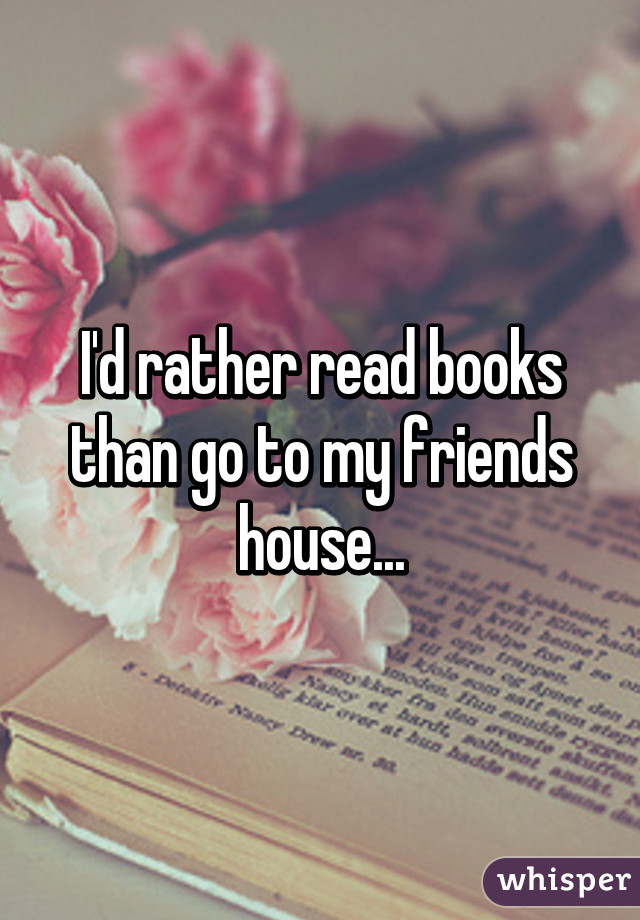 I'd rather read books than go to my friends house...