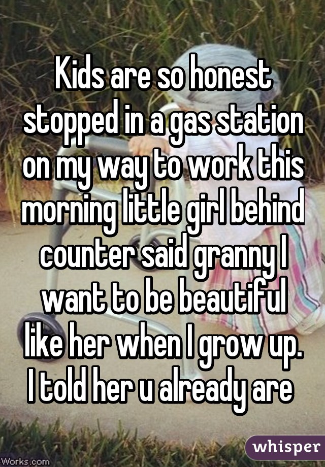 Kids are so honest stopped in a gas station on my way to work this morning little girl behind counter said granny I want to be beautiful like her when I grow up. I told her u already are 