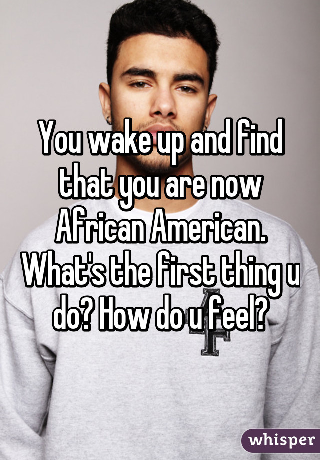 You wake up and find that you are now African American. What's the first thing u do? How do u feel?