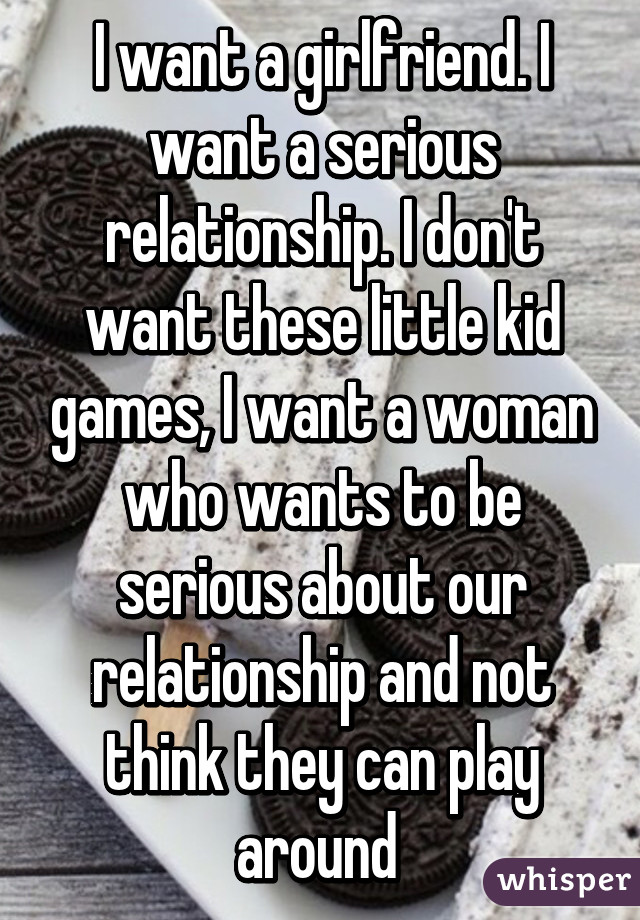 I want a girlfriend. I want a serious relationship. I don't want these little kid games, I want a woman who wants to be serious about our relationship and not think they can play around 