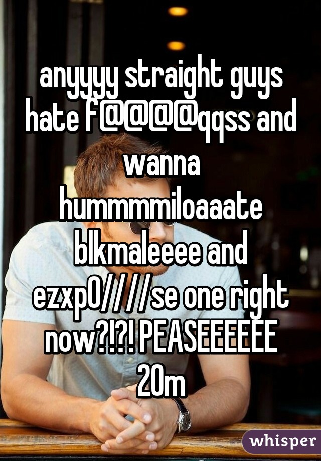 anyyyy straight guys hate f@@@@qqss and wanna hummmmiloaaate blkmaleeee and ezxp0////se one right now?!?! PEASEEEEEE 20m