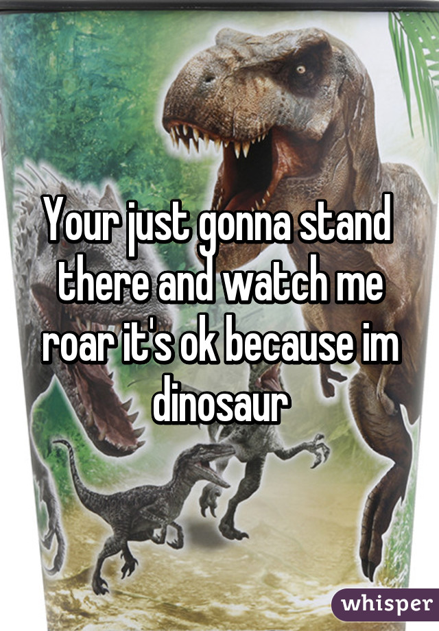 Your just gonna stand  there and watch me roar it's ok because im dinosaur