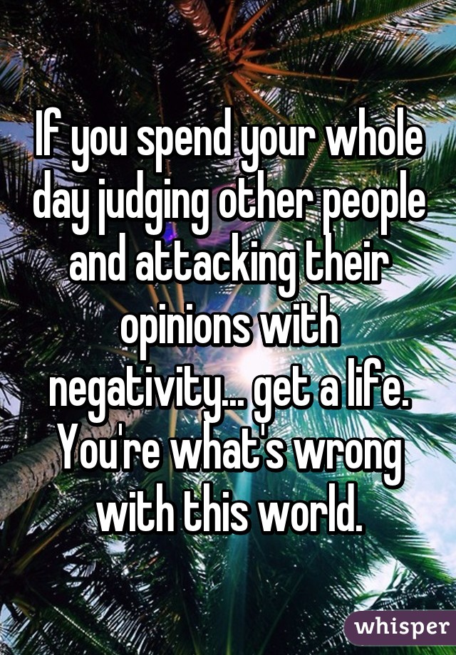 If you spend your whole day judging other people and attacking their opinions with negativity... get a life. You're what's wrong with this world.