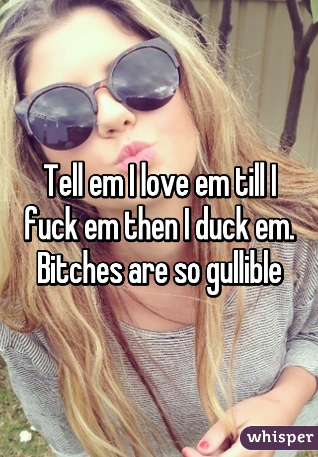 Tell em I love em till I fuck em then I duck em. Bitches are so gullible