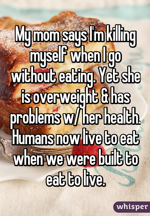 My mom says I'm killing myself when I go without eating. Yet she is overweight & has problems w/ her health. Humans now live to eat when we were built to eat to live.