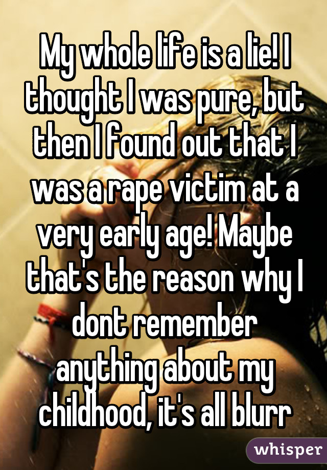 My whole life is a lie! I thought I was pure, but then I found out that I was a rape victim at a very early age! Maybe that's the reason why I dont remember anything about my childhood, it's all blurr