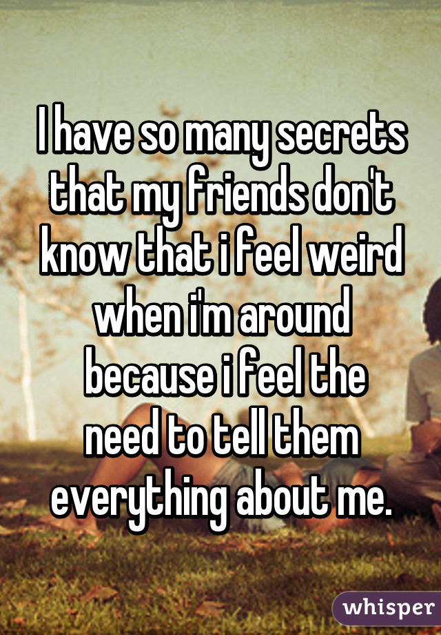 I have so many secrets that my friends don't know that i feel weird when i'm around
 because i feel the need to tell them everything about me.