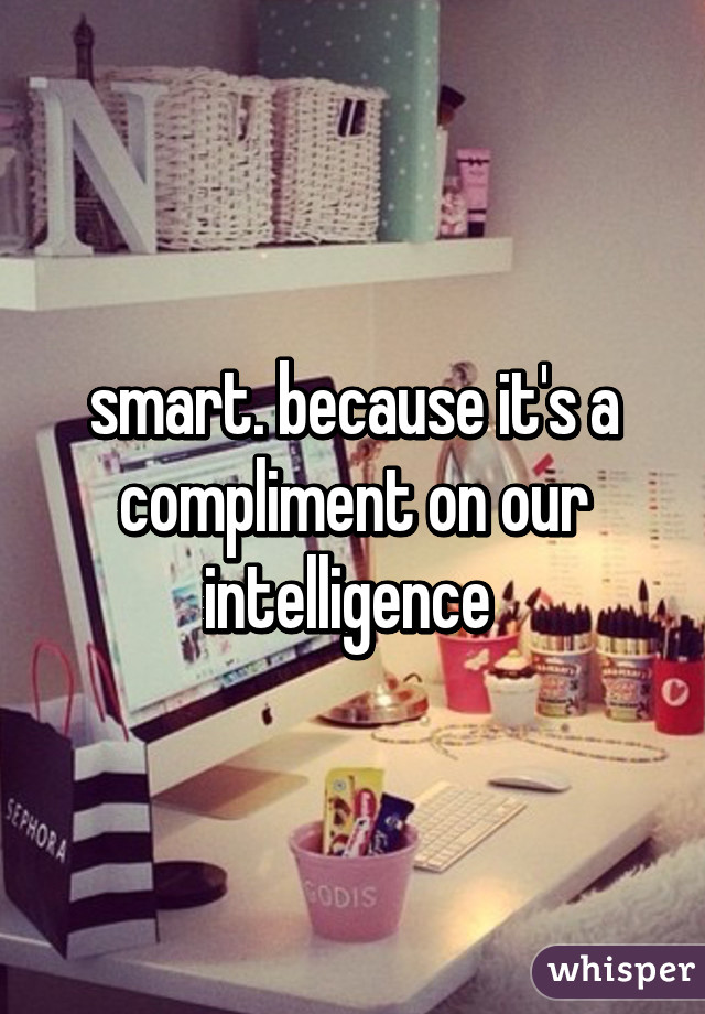 smart. because it's a compliment on our intelligence 