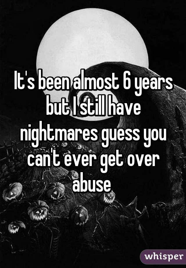 It's been almost 6 years but I still have nightmares guess you can't ever get over abuse 