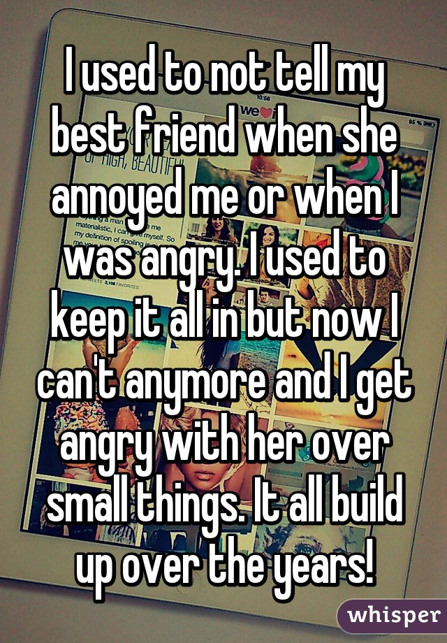 I used to not tell my best friend when she annoyed me or when I was angry. I used to keep it all in but now I can't anymore and I get angry with her over small things. It all build up over the years!