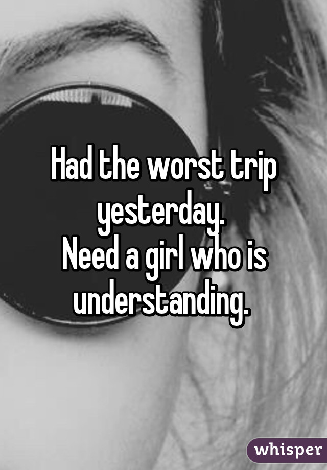 Had the worst trip yesterday. 
Need a girl who is understanding. 