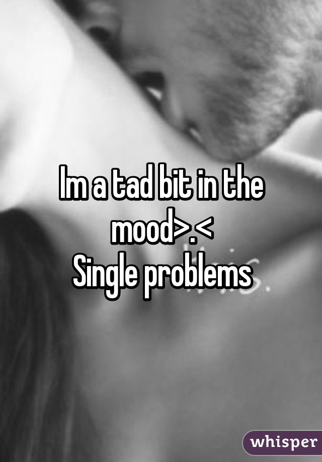 Im a tad bit in the mood>.<
Single problems