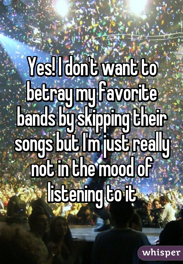 Yes! I don't want to betray my favorite bands by skipping their songs but I'm just really not in the mood of listening to it