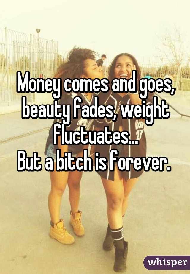 Money comes and goes, beauty fades, weight fluctuates...
But a bitch is forever.  