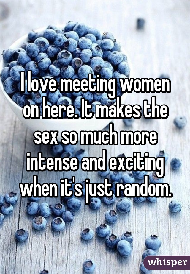 I love meeting women on here. It makes the sex so much more intense and exciting when it's just random.