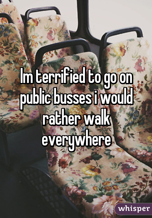 Im terrified to go on public busses i would rather walk everywhere