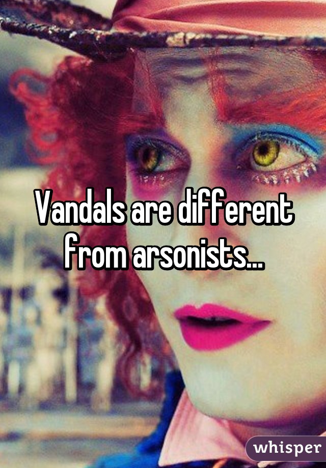 Vandals are different from arsonists...