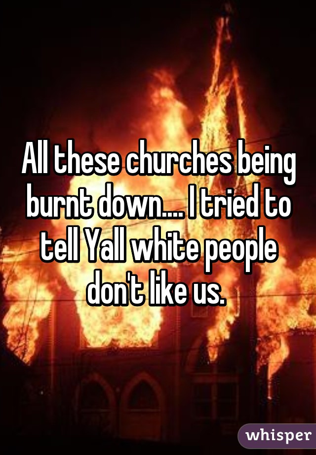 All these churches being burnt down.... I tried to tell Yall white people don't like us. 