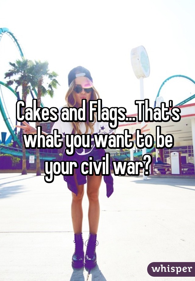 Cakes and Flags...That's what you want to be your civil war?