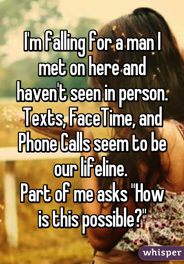 I'm falling for a man I met on here and haven't seen in person. Texts, FaceTime, and Phone Calls seem to be our lifeline. 
Part of me asks "How is this possible?"