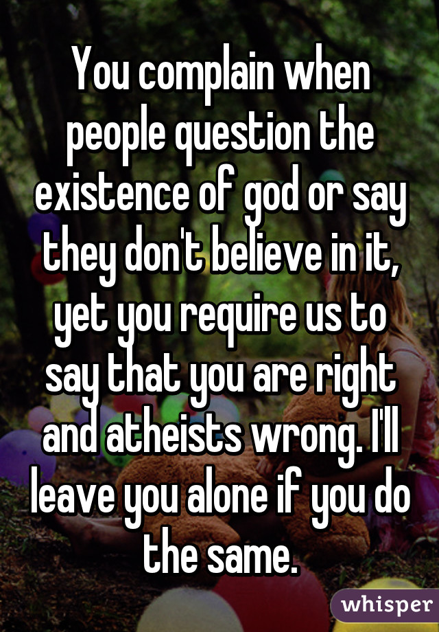 You complain when people question the existence of god or say they don't believe in it, yet you require us to say that you are right and atheists wrong. I'll leave you alone if you do the same.