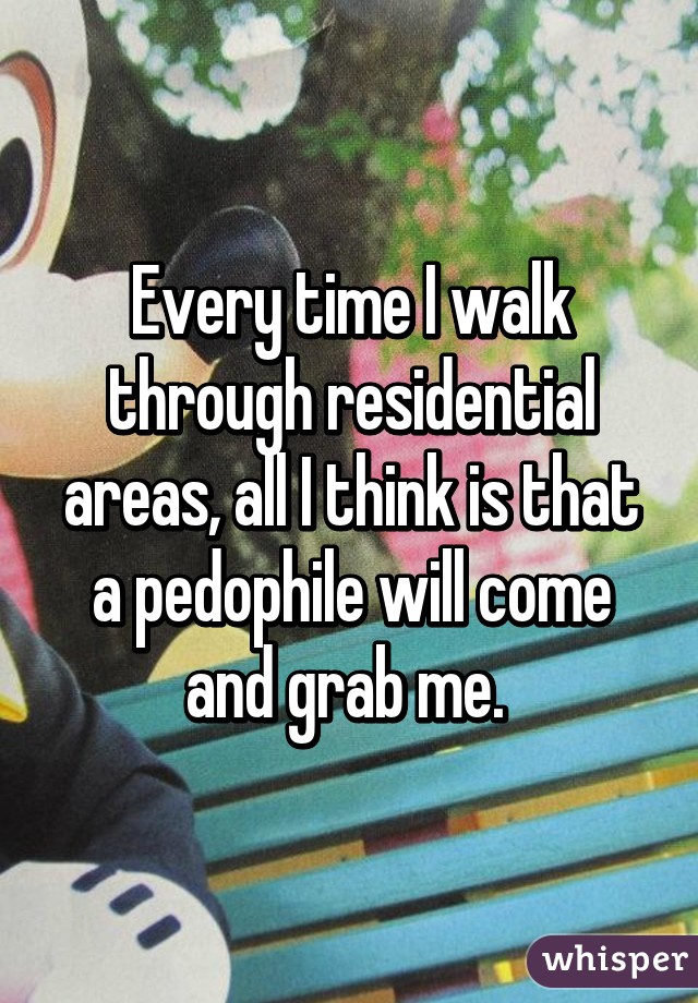 Every time I walk through residential areas, all I think is that a pedophile will come and grab me. 