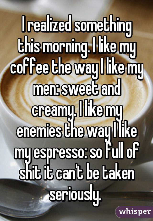 I realized something this morning. I like my coffee the way I like my men: sweet and creamy. I like my enemies the way I like my espresso: so full of shit it can't be taken seriously. 