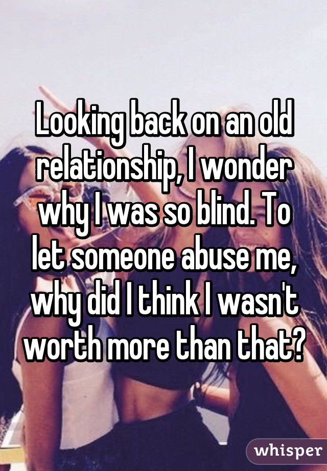 Looking back on an old relationship, I wonder why I was so blind. To let someone abuse me, why did I think I wasn't worth more than that?