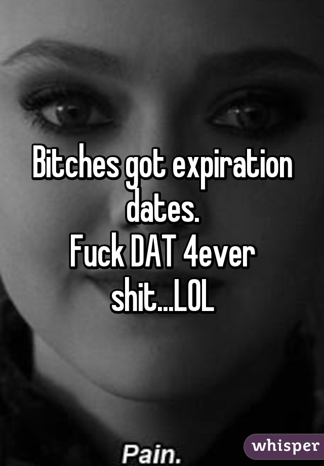 Bitches got expiration dates.
Fuck DAT 4ever shit...LOL