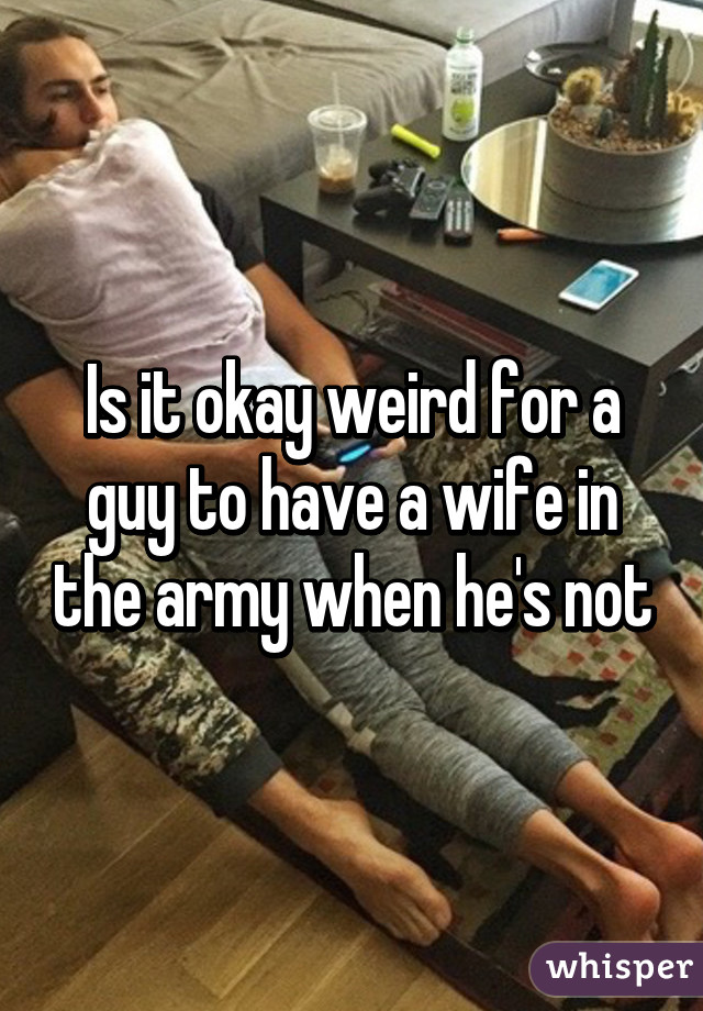 Is it okay weird for a guy to have a wife in the army when he's not