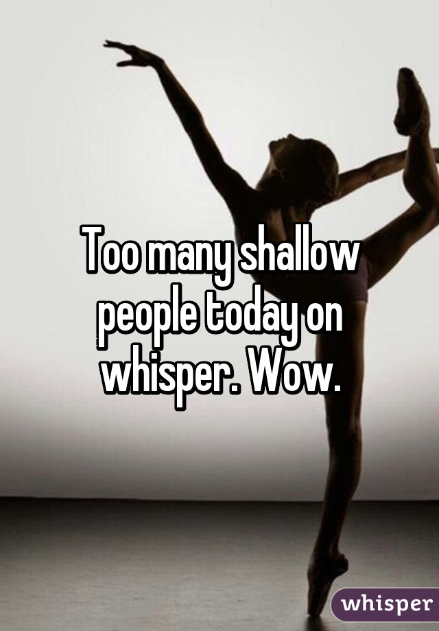 Too many shallow people today on whisper. Wow.