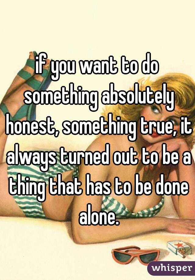 if you want to do something absolutely honest, something true, it always turned out to be a thing that has to be done alone.
