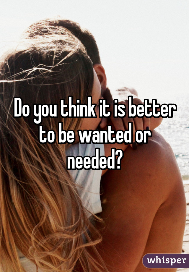 Do you think it is better to be wanted or needed?