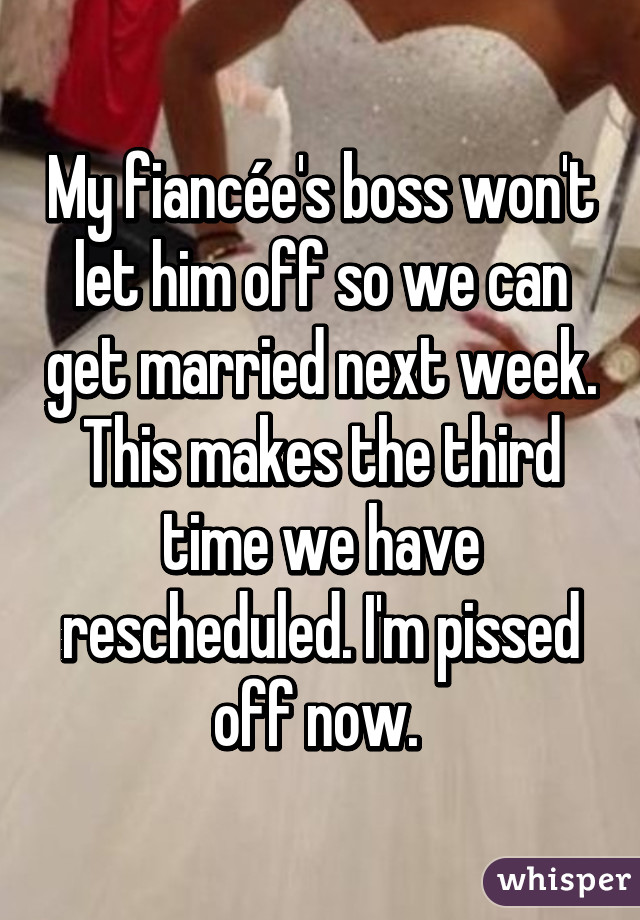 My fiancée's boss won't let him off so we can get married next week. This makes the third time we have rescheduled. I'm pissed off now. 