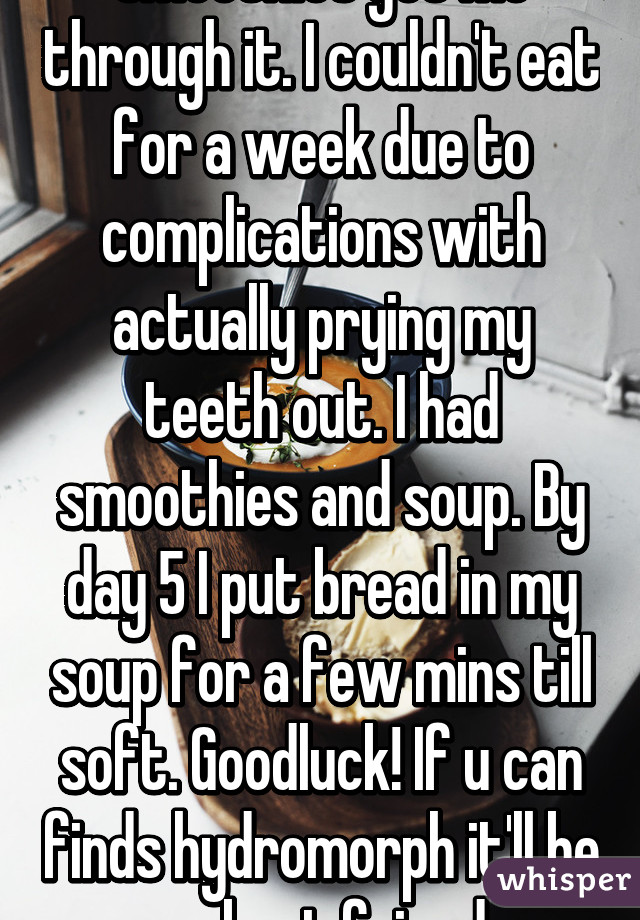 Smoothies got me through it. I couldn't eat for a week due to complications with actually prying my teeth out. I had smoothies and soup. By day 5 I put bread in my soup for a few mins till soft. Goodluck! If u can finds hydromorph it'll be ur best friend