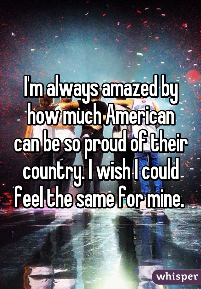 I'm always amazed by how much American can be so proud of their country. I wish I could feel the same for mine. 