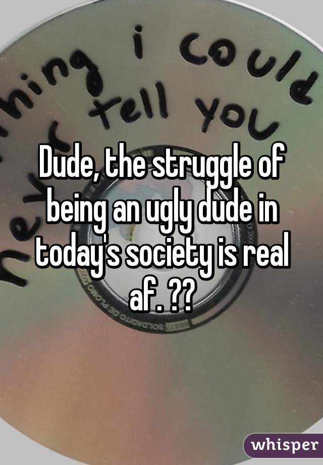 Dude, the struggle of being an ugly dude in today's society is real af. 😂😂