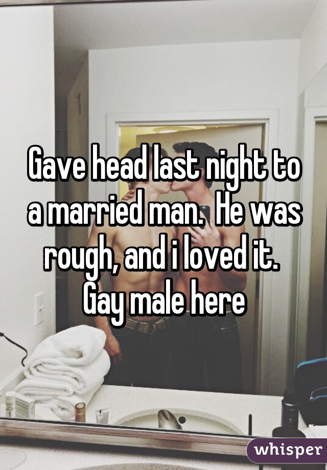 Gave head last night to a married man.  He was rough, and i loved it.  Gay male here