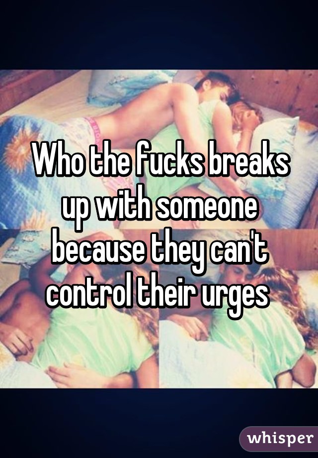 Who the fucks breaks up with someone because they can't control their urges 