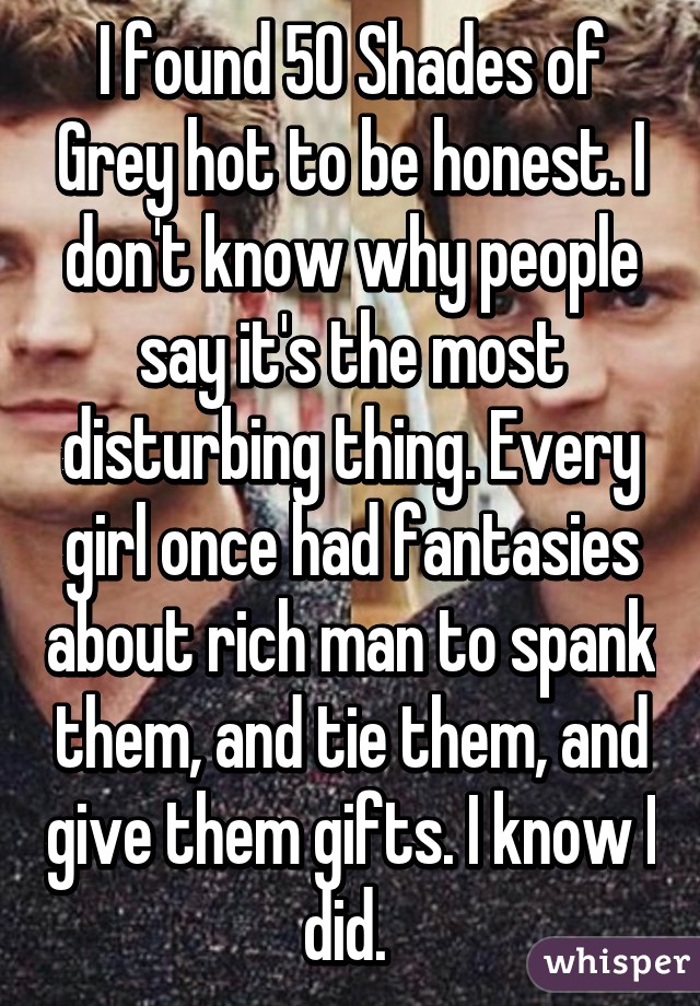 I found 50 Shades of Grey hot to be honest. I don't know why people say it's the most disturbing thing. Every girl once had fantasies about rich man to spank them, and tie them, and give them gifts. I know I did. 