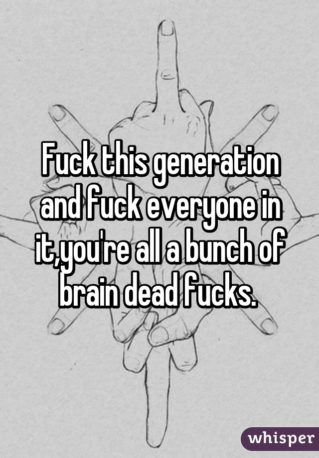 Fuck this generation and fuck everyone in it,you're all a bunch of brain dead fucks. 