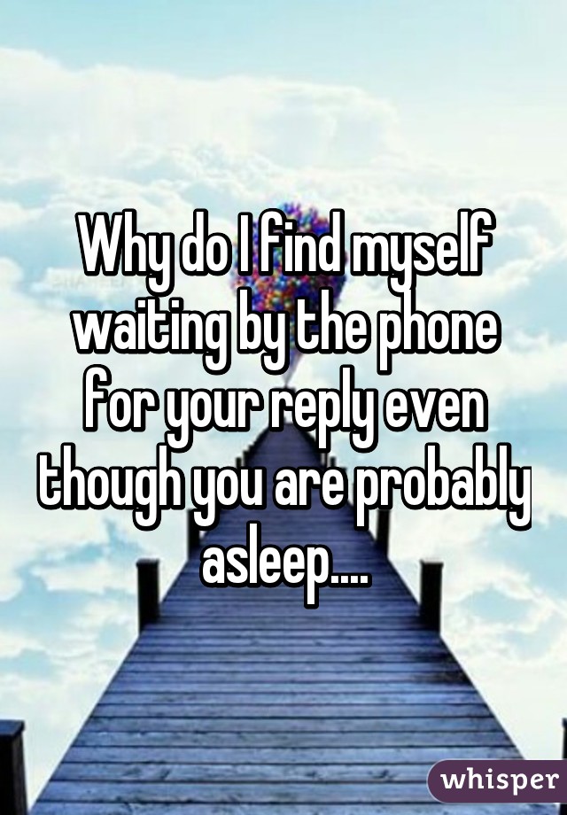 Why do I find myself waiting by the phone for your reply even though you are probably asleep....